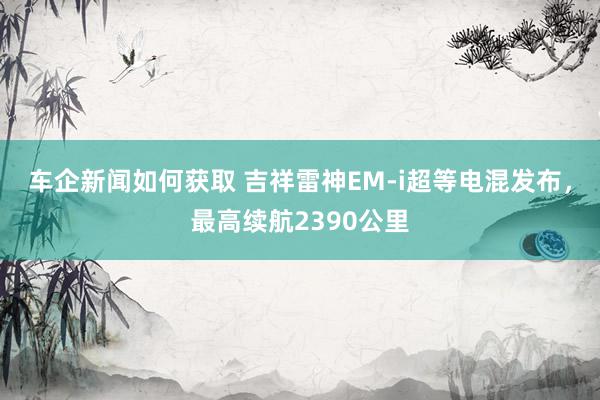 车企新闻如何获取 吉祥雷神EM-i超等电混发布，最高续航2390公里