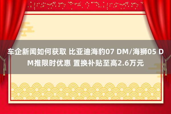 车企新闻如何获取 比亚迪海豹07 DM/海狮05 DM推限时优惠 置换补贴至高2.6万元