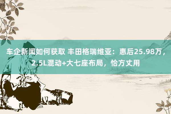 车企新闻如何获取 丰田格瑞维亚：惠后25.98万，2.5L混动+大七座布局，恰方丈用