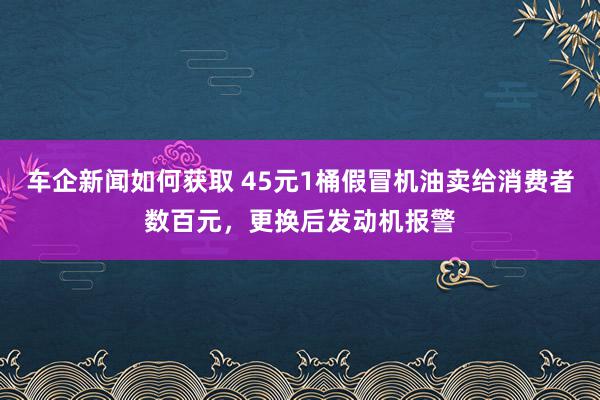 车企新闻如何获取 45元1桶假冒机油卖给消费者数百元，更换后发动机报警