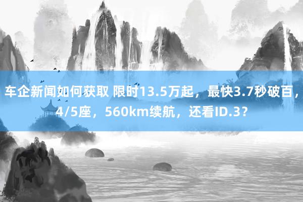 车企新闻如何获取 限时13.5万起，最快3.7秒破百，4/5座，560km续航，还看ID.3？