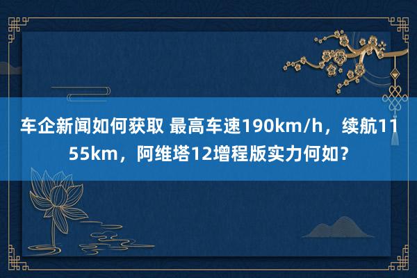 车企新闻如何获取 最高车速190km/h，续航1155km，阿维塔12增程版实力何如？