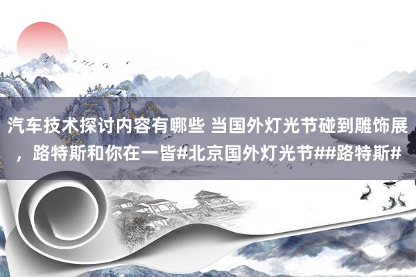 汽车技术探讨内容有哪些 当国外灯光节碰到雕饰展，路特斯和你在一皆#北京国外灯光节##路特斯#