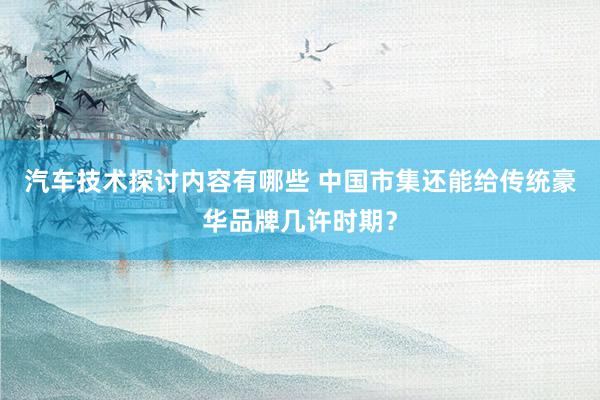 汽车技术探讨内容有哪些 中国市集还能给传统豪华品牌几许时期？