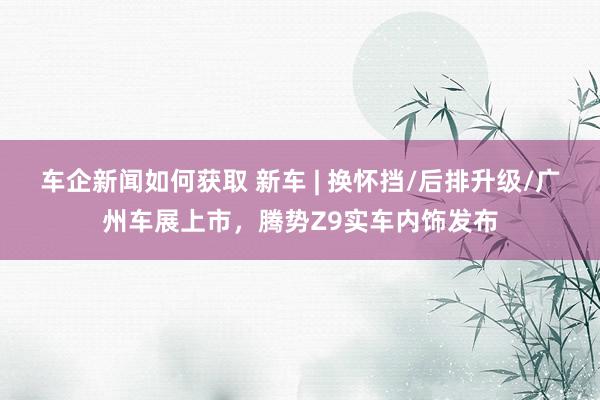 车企新闻如何获取 新车 | 换怀挡/后排升级/广州车展上市，腾势Z9实车内饰发布