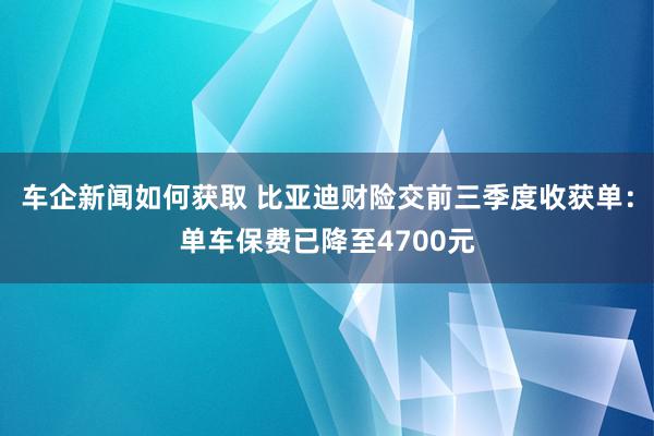 车企新闻如何获取 比亚迪财险交前三季度收获单：单车保费已降至4700元