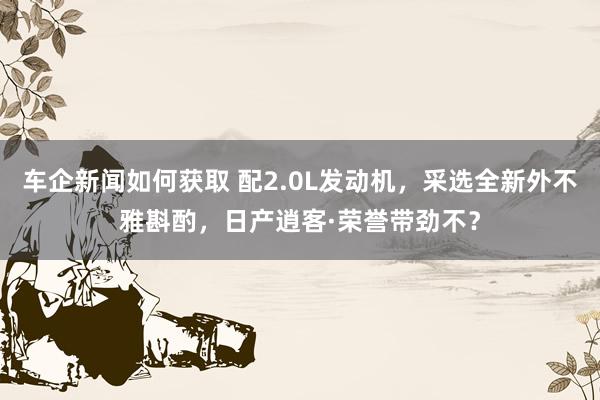 车企新闻如何获取 配2.0L发动机，采选全新外不雅斟酌，日产逍客·荣誉带劲不？