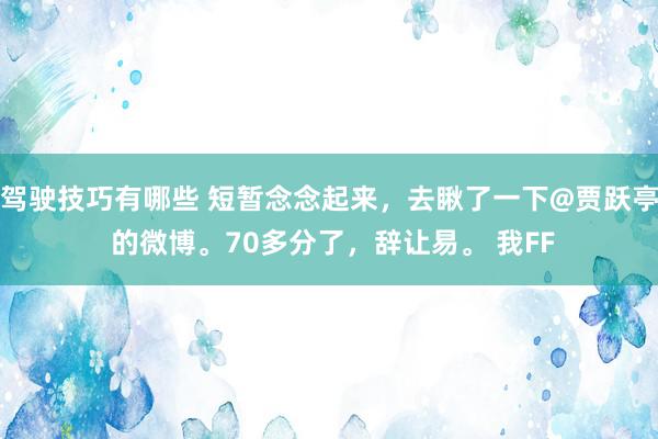 驾驶技巧有哪些 短暂念念起来，去瞅了一下@贾跃亭 的微博。70多分了，辞让易。 我FF