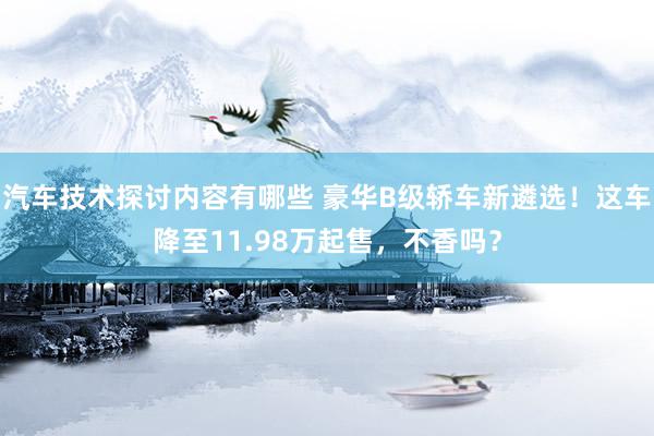 汽车技术探讨内容有哪些 豪华B级轿车新遴选！这车降至11.98万起售，不香吗？