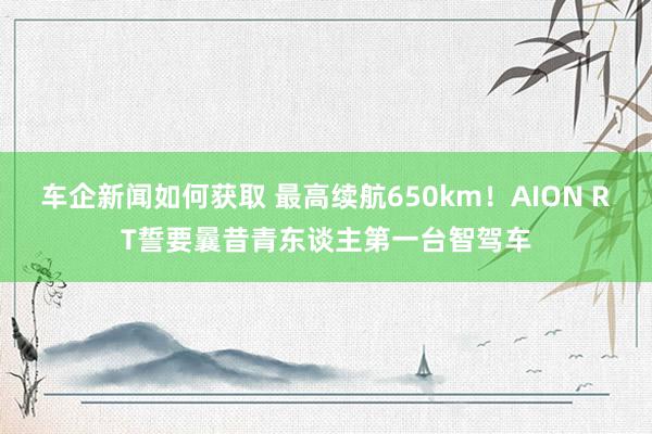 车企新闻如何获取 最高续航650km！AION RT誓要曩昔青东谈主第一台智驾车