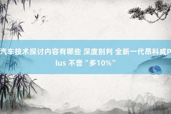 汽车技术探讨内容有哪些 深度剖判 全新一代昂科威Plus 不啻“多10%”