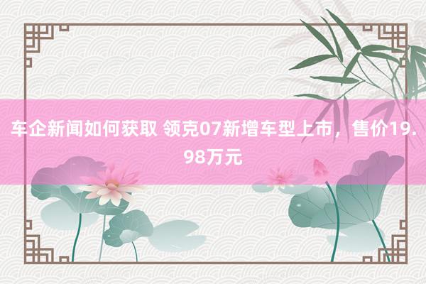 车企新闻如何获取 领克07新增车型上市，售价19.98万元