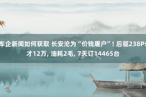 车企新闻如何获取 长安沦为“价钱屠户”! 后驱238Ps才12万, 油耗2毛, 7天订14465台