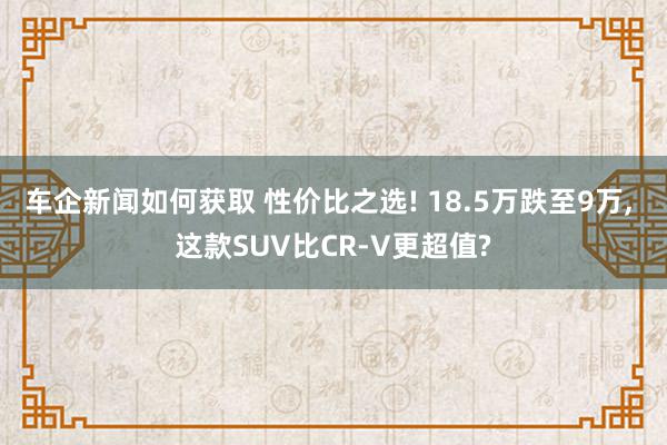 车企新闻如何获取 性价比之选! 18.5万跌至9万, 这款SUV比CR-V更超值?