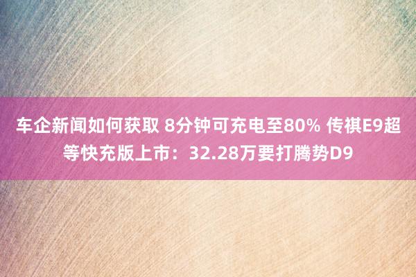 车企新闻如何获取 8分钟可充电至80% 传祺E9超等快充版上市：32.28万要打腾势D9