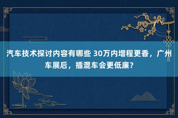 汽车技术探讨内容有哪些 30万内增程更香，广州车展后，插混车会更低廉？