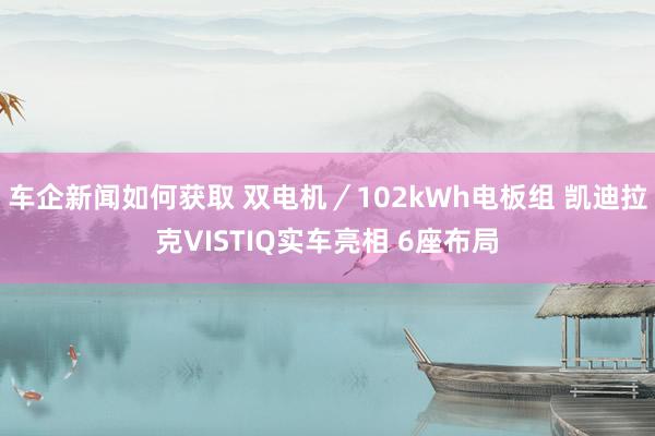 车企新闻如何获取 双电机／102kWh电板组 凯迪拉克VISTIQ实车亮相 6座布局