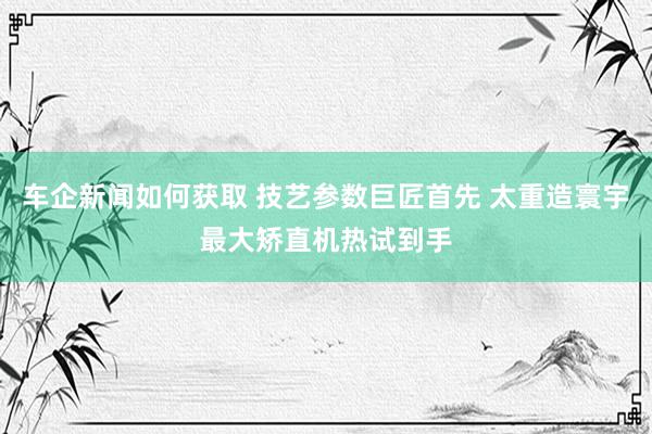 车企新闻如何获取 技艺参数巨匠首先 太重造寰宇最大矫直机热试到手