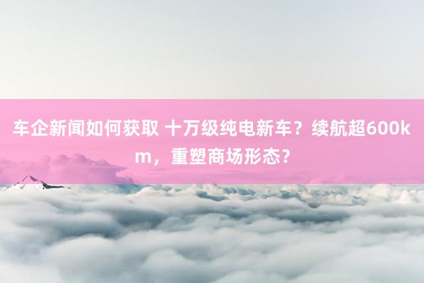 车企新闻如何获取 十万级纯电新车？续航超600km，重塑商场形态？