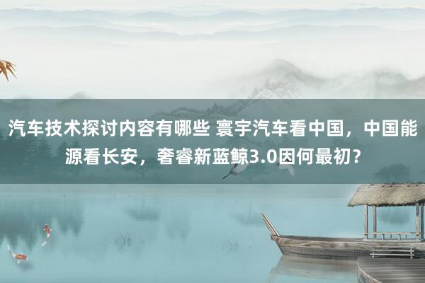 汽车技术探讨内容有哪些 寰宇汽车看中国，中国能源看长安，奢睿新蓝鲸3.0因何最初？