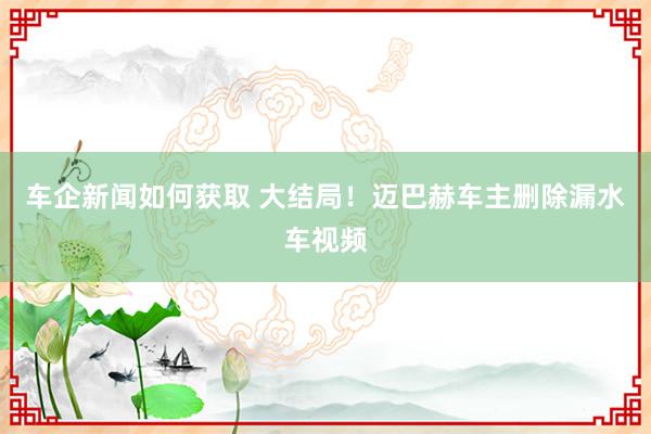 车企新闻如何获取 大结局！迈巴赫车主删除漏水车视频