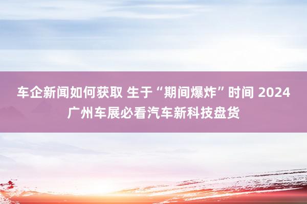 车企新闻如何获取 生于“期间爆炸”时间 2024广州车展必看汽车新科技盘货