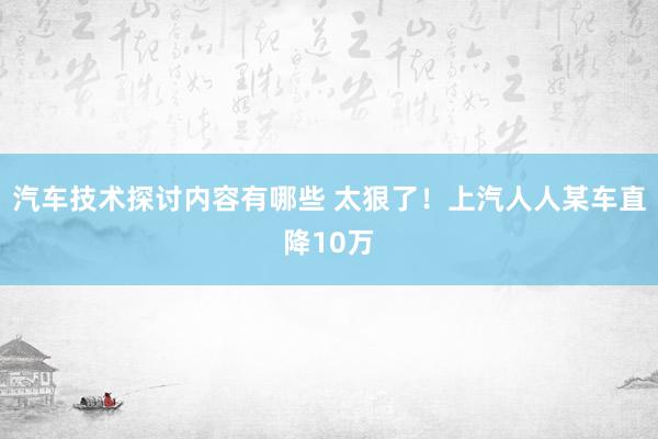 汽车技术探讨内容有哪些 太狠了！上汽人人某车直降10万