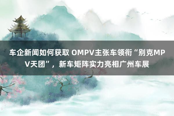 车企新闻如何获取 OMPV主张车领衔“别克MPV天团”，新车矩阵实力亮相广州车展