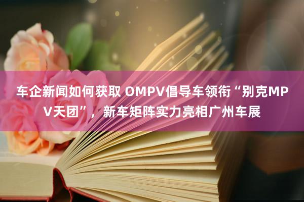 车企新闻如何获取 OMPV倡导车领衔“别克MPV天团”，新车矩阵实力亮相广州车展