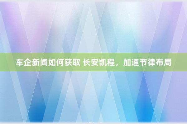 车企新闻如何获取 长安凯程，加速节律布局