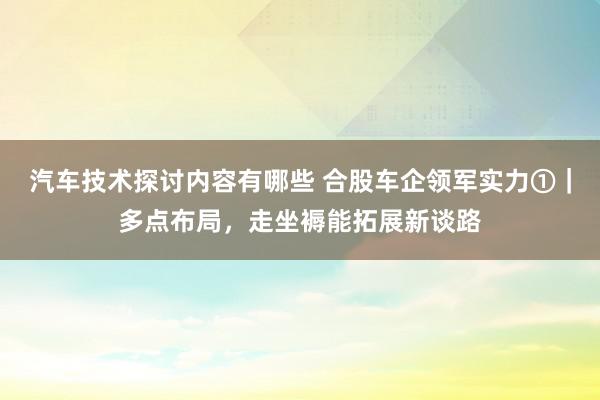 汽车技术探讨内容有哪些 合股车企领军实力①｜多点布局，走坐褥能拓展新谈路