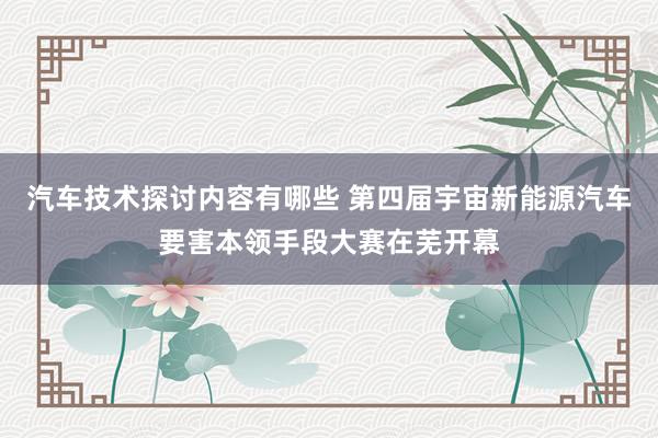 汽车技术探讨内容有哪些 第四届宇宙新能源汽车要害本领手段大赛在芜开幕