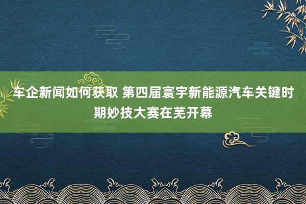 车企新闻如何获取 第四届寰宇新能源汽车关键时期妙技大赛在芜开幕