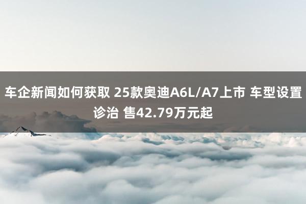 车企新闻如何获取 25款奥迪A6L/A7上市 车型设置诊治 售42.79万元起