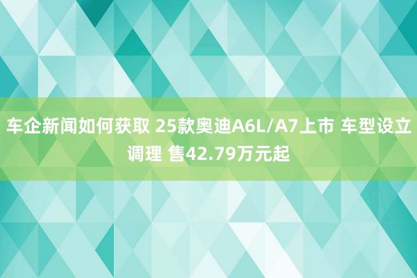 车企新闻如何获取 25款奥迪A6L/A7上市 车型设立调理 售42.79万元起