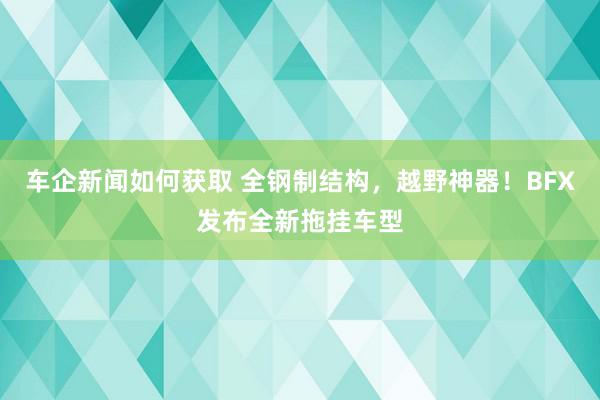 车企新闻如何获取 全钢制结构，越野神器！BFX发布全新拖挂车型