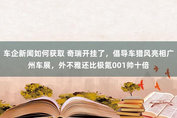 车企新闻如何获取 奇瑞开挂了，倡导车猎风亮相广州车展，外不雅还比极氪001帅十倍