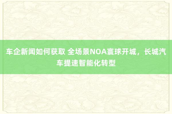 车企新闻如何获取 全场景NOA寰球开城，长城汽车提速智能化转型