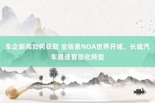 车企新闻如何获取 全场景NOA世界开城，长城汽车提速智能化转型