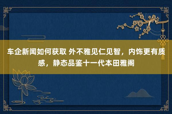 车企新闻如何获取 外不雅见仁见智，内饰更有质感，静态品鉴十一代本田雅阁