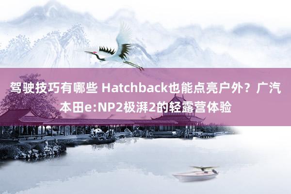 驾驶技巧有哪些 Hatchback也能点亮户外？广汽本田e:NP2极湃2的轻露营体验