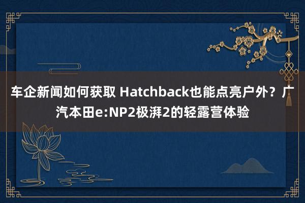 车企新闻如何获取 Hatchback也能点亮户外？广汽本田e:NP2极湃2的轻露营体验