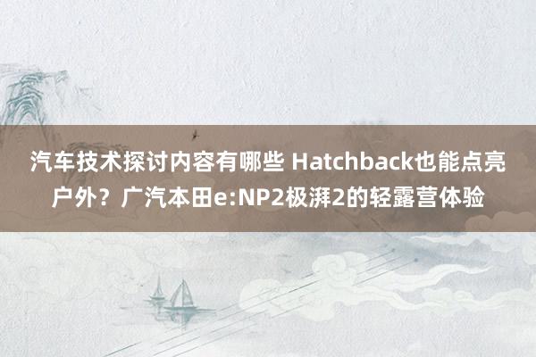 汽车技术探讨内容有哪些 Hatchback也能点亮户外？广汽本田e:NP2极湃2的轻露营体验