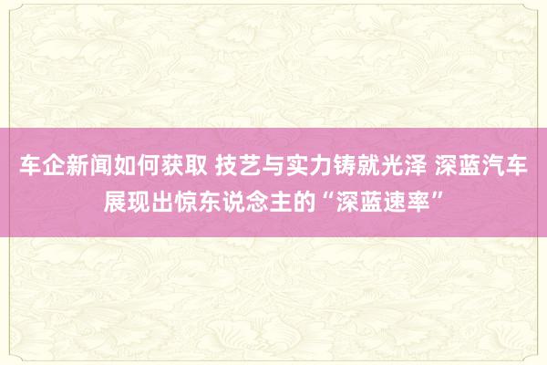 车企新闻如何获取 技艺与实力铸就光泽 深蓝汽车展现出惊东说念主的“深蓝速率”