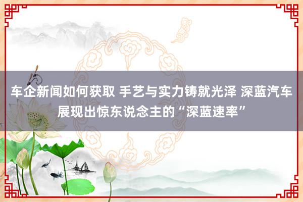 车企新闻如何获取 手艺与实力铸就光泽 深蓝汽车展现出惊东说念主的“深蓝速率”