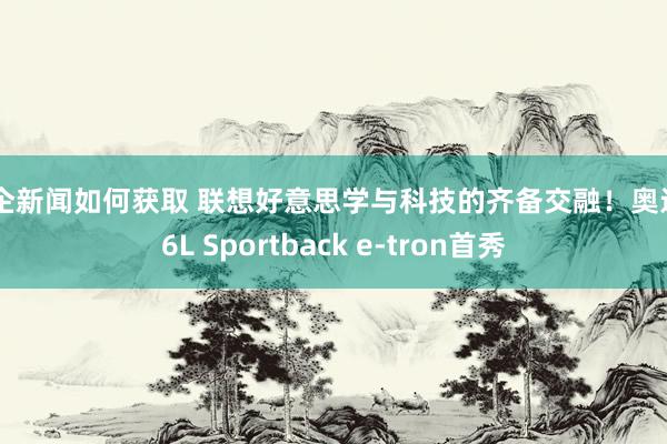 车企新闻如何获取 联想好意思学与科技的齐备交融！奥迪Q6L Sportback e-tron首秀