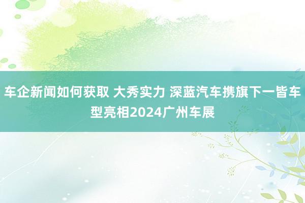 车企新闻如何获取 大秀实力 深蓝汽车携旗下一皆车型亮相2024广州车展