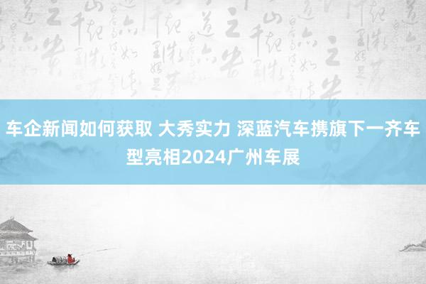 车企新闻如何获取 大秀实力 深蓝汽车携旗下一齐车型亮相2024广州车展