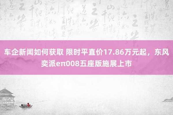 车企新闻如何获取 限时平直价17.86万元起，东风奕派eπ008五座版施展上市