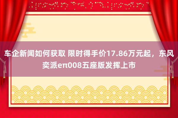 车企新闻如何获取 限时得手价17.86万元起，东风奕派eπ008五座版发挥上市